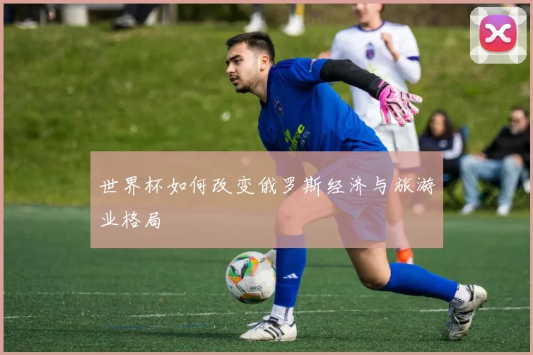 世界杯如何改变俄罗斯经济与旅游业格局