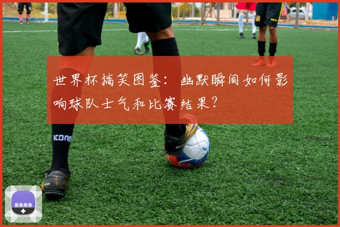 世界杯搞笑图鉴:幽默瞬间如何影响球队士气和比赛结果?