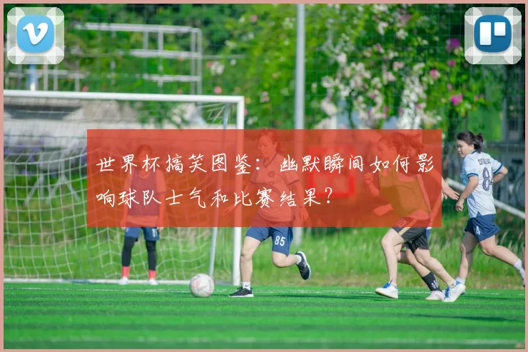 世界杯搞笑图鉴：幽默瞬间如何影响球队士气和比赛结果？