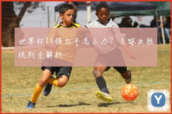 世界杯16强打平怎么办?点球决胜规则全解析