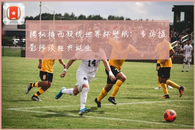 揭秘梅西凝视世界杯壁纸：专访摄影师谈经典诞生