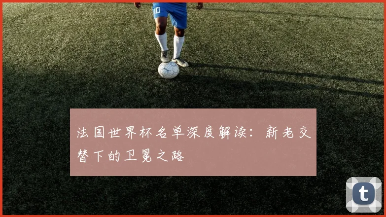法国世界杯名单深度解读：新老交替下的卫冕之路